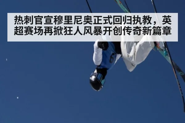 热刺官宣穆里尼奥正式回归执教，英超赛场再掀狂人风暴开创传奇新篇章